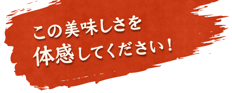 この美味しさを 体感してください！